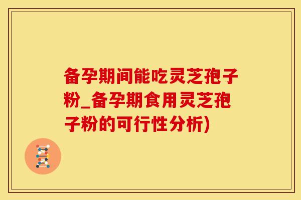 备孕期间能吃灵芝孢子粉_备孕期食用灵芝孢子粉的可行性分析)