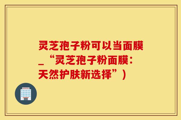 灵芝孢子粉可以当面膜_“灵芝孢子粉面膜：天然护肤新选择”)