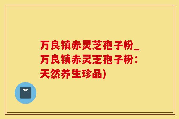 万良镇赤灵芝孢子粉_万良镇赤灵芝孢子粉：天然养生珍品)