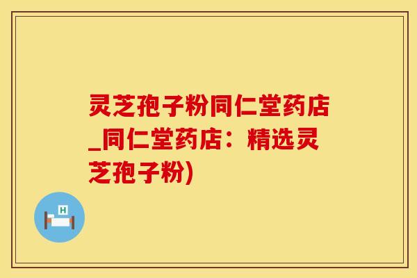 灵芝孢子粉同仁堂药店_同仁堂药店：精选灵芝孢子粉)