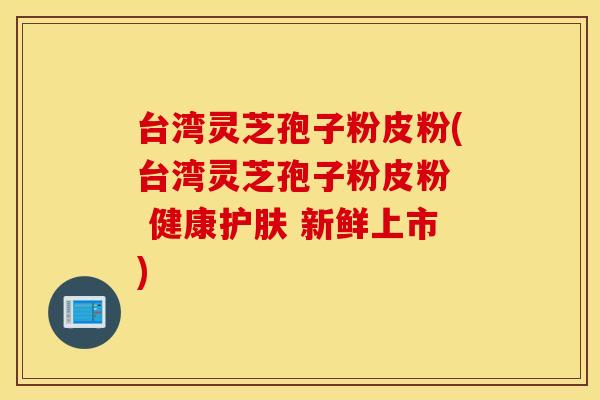 台湾灵芝孢子粉皮粉(台湾灵芝孢子粉皮粉  健康护肤 新鲜上市)