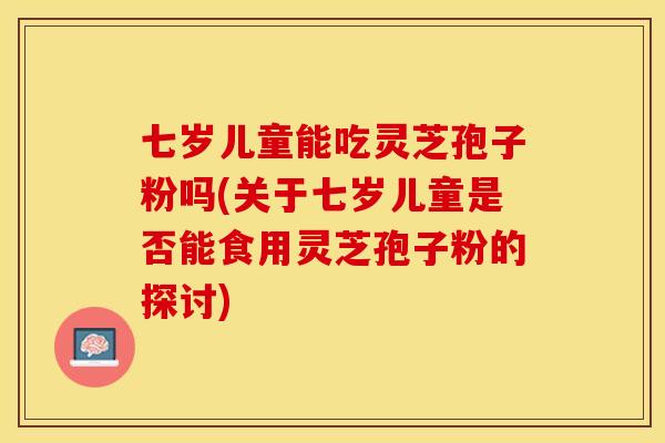 七岁儿童能吃灵芝孢子粉吗(关于七岁儿童是否能食用灵芝孢子粉的探讨)