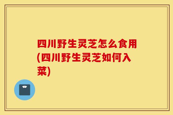 四川野生灵芝怎么食用(四川野生灵芝如何入菜)