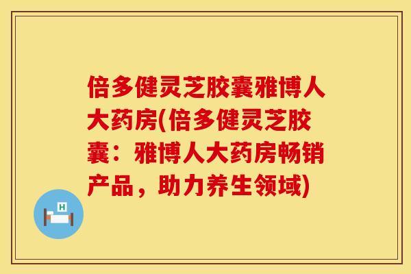 倍多健灵芝胶囊雅博人大药房(倍多健灵芝胶囊：雅博人大药房畅销产品，助力养生领域)