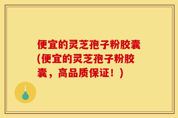便宜的灵芝孢子粉胶囊(便宜的灵芝孢子粉胶囊，高品质保证！)