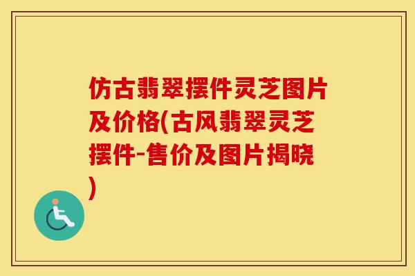 仿古翡翠摆件灵芝图片及价格(古风翡翠灵芝摆件-售价及图片揭晓)