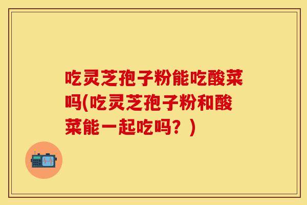 吃灵芝孢子粉能吃酸菜吗(吃灵芝孢子粉和酸菜能一起吃吗？)