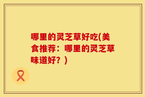 哪里的灵芝草好吃(美食推荐：哪里的灵芝草味道好？)
