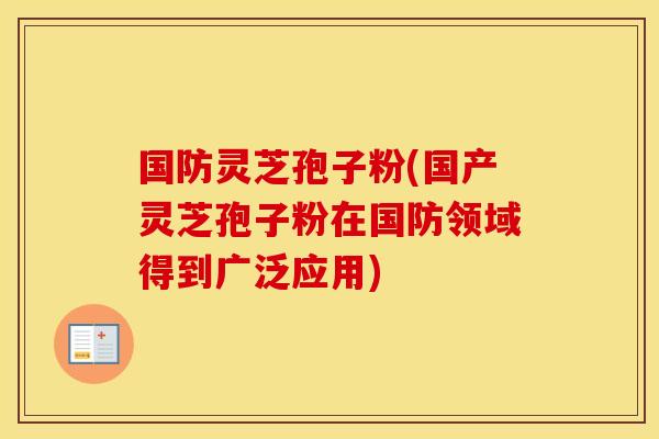 国防灵芝孢子粉(国产灵芝孢子粉在国防领域得到广泛应用)