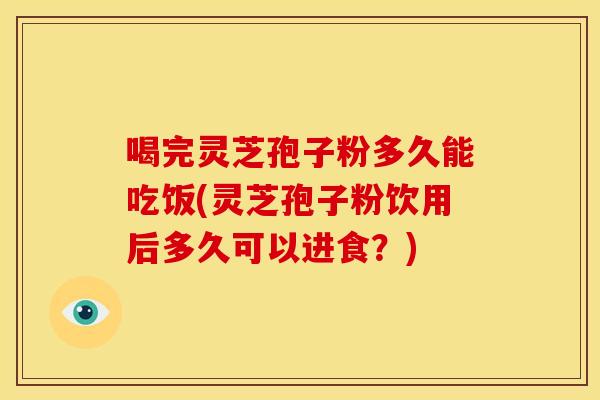 喝完灵芝孢子粉多久能吃饭(灵芝孢子粉饮用后多久可以进食？)