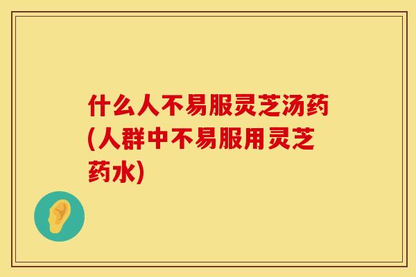 什么人不易服灵芝汤药(人群中不易服用灵芝药水)