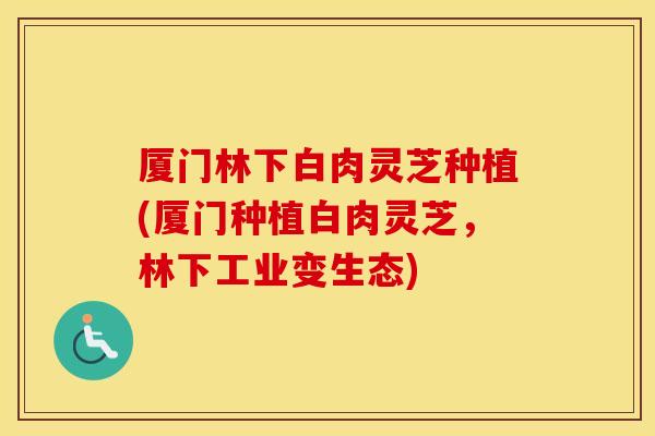 厦门林下白肉灵芝种植(厦门种植白肉灵芝，林下工业变生态)