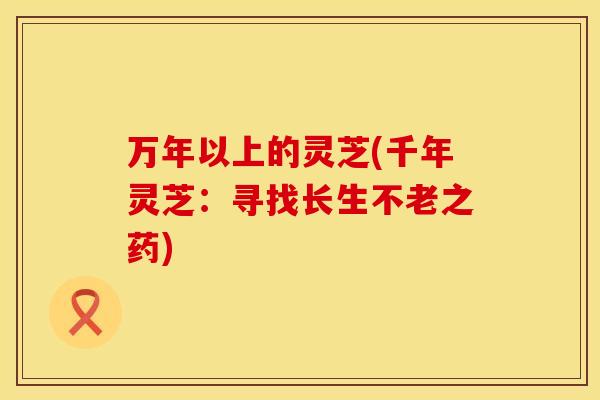 万年以上的灵芝(千年灵芝：寻找长生不老之药)