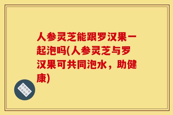 人参灵芝能跟罗汉果一起泡吗(人参灵芝与罗汉果可共同泡水，助健康)