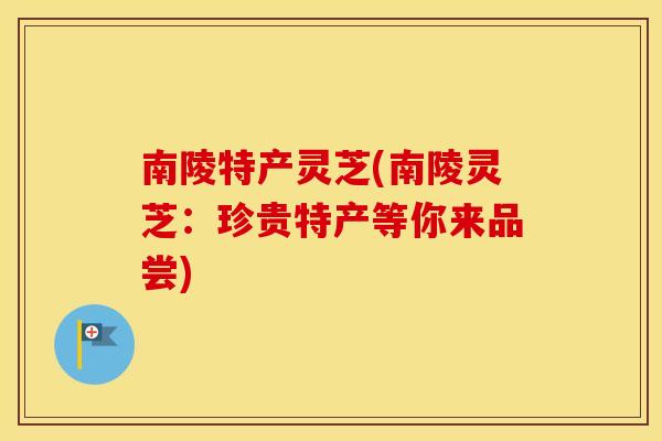 南陵特产灵芝(南陵灵芝：珍贵特产等你来品尝)