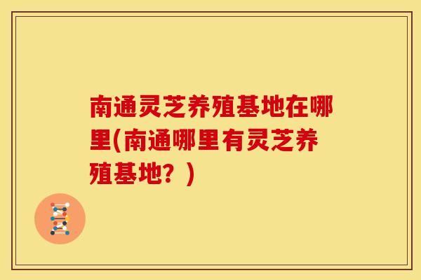 南通灵芝养殖基地在哪里(南通哪里有灵芝养殖基地？)