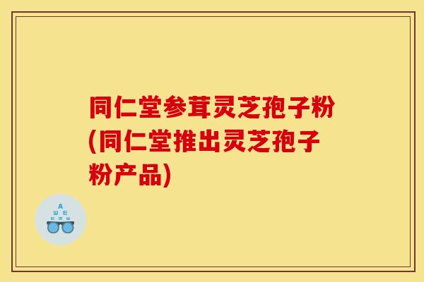 同仁堂参茸灵芝孢子粉(同仁堂推出灵芝孢子粉产品)