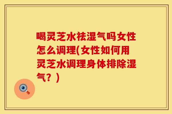 喝灵芝水祛湿气吗女性怎么调理(女性如何用灵芝水调理身体排除湿气？)
