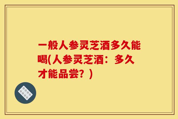 一般人参灵芝酒多久能喝(人参灵芝酒：多久才能品尝？)