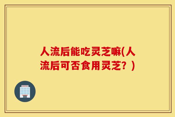 人流后能吃灵芝嘛(人流后可否食用灵芝？)