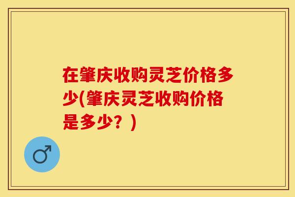 在肇庆收购灵芝价格多少(肇庆灵芝收购价格是多少？)