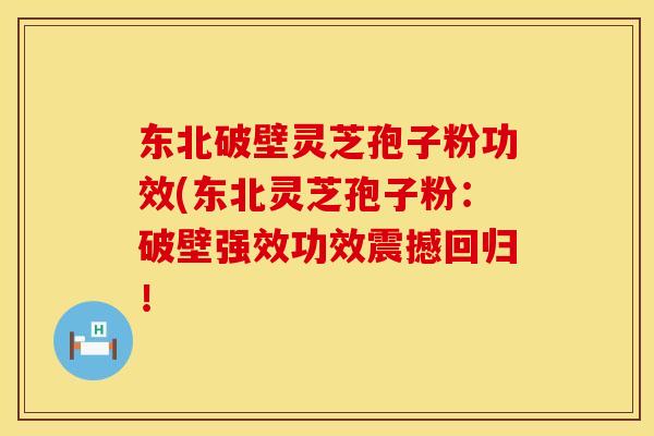 东北破壁灵芝孢子粉功效(东北灵芝孢子粉：破壁强效功效震撼回归！