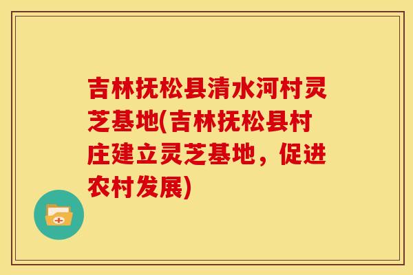 吉林抚松县清水河村灵芝基地(吉林抚松县村庄建立灵芝基地，促进农村发展)