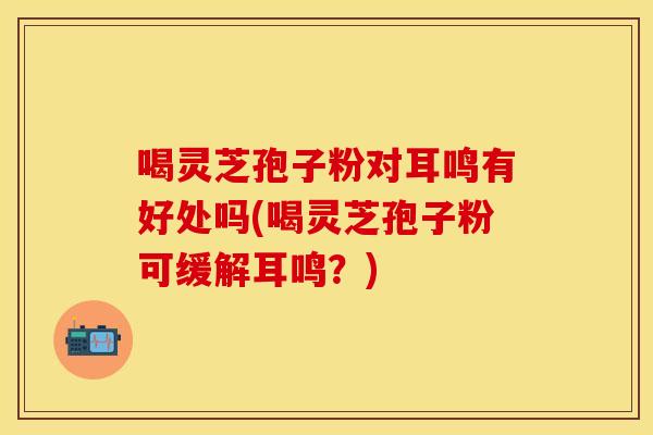 喝灵芝孢子粉对耳鸣有好处吗(喝灵芝孢子粉可缓解耳鸣？)