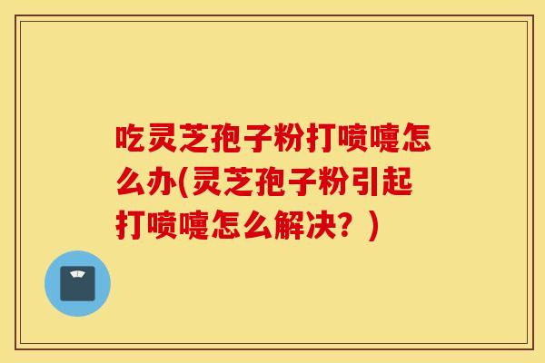 吃灵芝孢子粉打喷嚏怎么办(灵芝孢子粉引起打喷嚏怎么解决？)