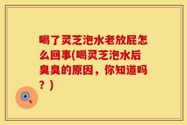 喝了灵芝泡水老放屁怎么回事(喝灵芝泡水后臭臭的原因，你知道吗？)