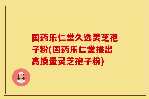 国药乐仁堂久选灵芝孢子粉(国药乐仁堂推出高质量灵芝孢子粉)