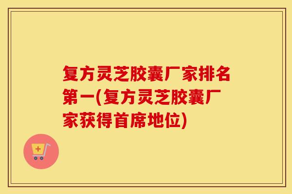 复方灵芝胶囊厂家排名第一(复方灵芝胶囊厂家获得首席地位)