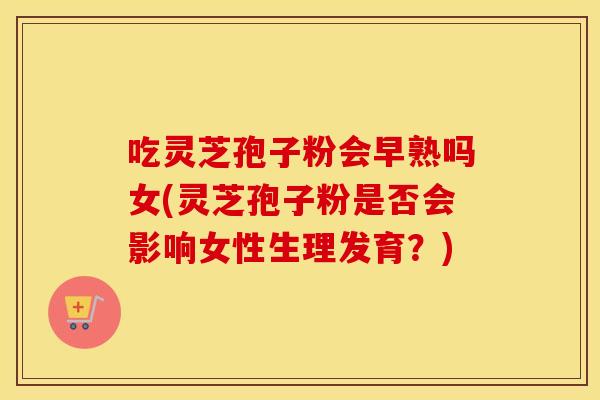 吃灵芝孢子粉会早熟吗女(灵芝孢子粉是否会影响女性生理发育？)