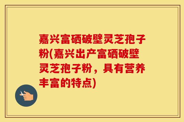 嘉兴富硒破壁灵芝孢子粉(嘉兴出产富硒破壁灵芝孢子粉，具有营养丰富的特点)