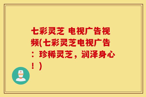 七彩灵芝 电视广告视频(七彩灵芝电视广告：珍稀灵芝，润泽身心！)