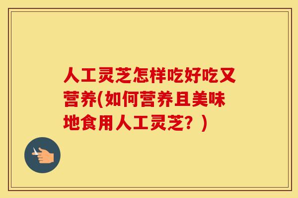 人工灵芝怎样吃好吃又营养(如何营养且美味地食用人工灵芝？)