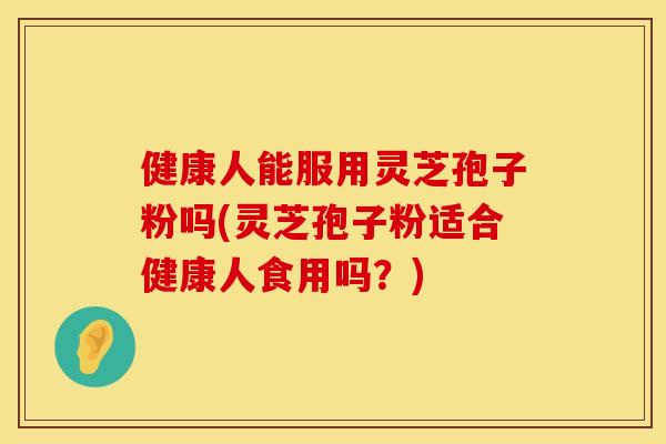 健康人能服用灵芝孢子粉吗(灵芝孢子粉适合健康人食用吗？)