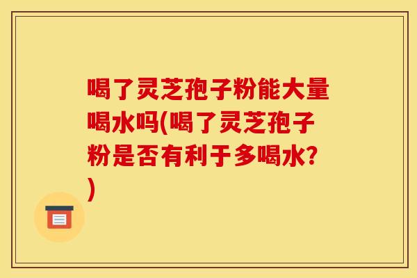 喝了灵芝孢子粉能大量喝水吗(喝了灵芝孢子粉是否有利于多喝水？)