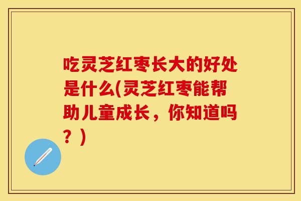 吃灵芝红枣长大的好处是什么(灵芝红枣能帮助儿童成长，你知道吗？)