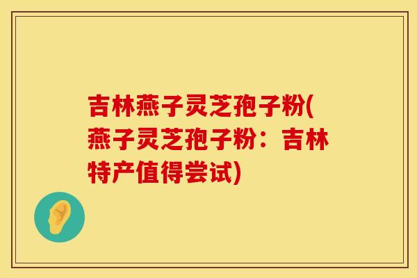吉林燕子灵芝孢子粉(燕子灵芝孢子粉：吉林特产值得尝试)