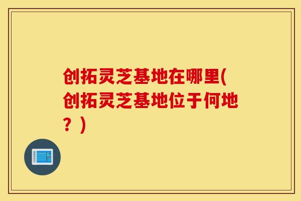 创拓灵芝基地在哪里(创拓灵芝基地位于何地？)