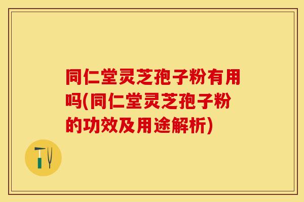 同仁堂灵芝孢子粉有用吗(同仁堂灵芝孢子粉的功效及用途解析)