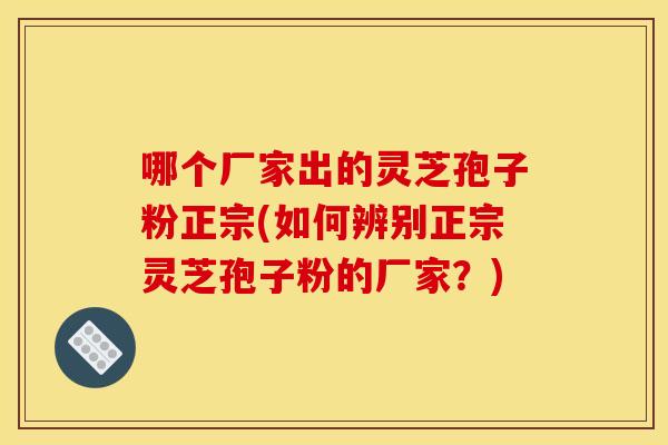 哪个厂家出的灵芝孢子粉正宗(如何辨别正宗灵芝孢子粉的厂家？)