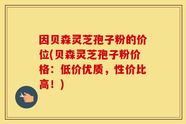 因贝森灵芝孢子粉的价位(贝森灵芝孢子粉价格：低价优质，性价比高！)