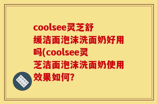 coolsee灵芝舒缓洁面泡沫洗面奶好用吗(coolsee灵芝洁面泡沫洗面奶使用效果如何？