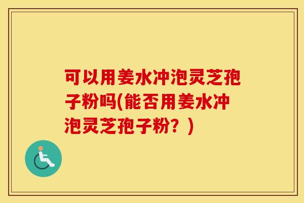 可以用姜水冲泡灵芝孢子粉吗(能否用姜水冲泡灵芝孢子粉？)