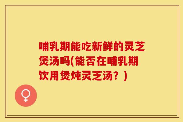 哺乳期能吃新鲜的灵芝煲汤吗(能否在哺乳期饮用煲炖灵芝汤？)