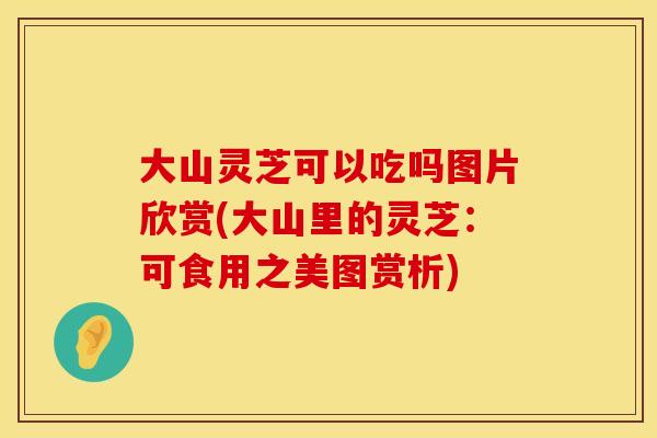 大山灵芝可以吃吗图片欣赏(大山里的灵芝：可食用之美图赏析)