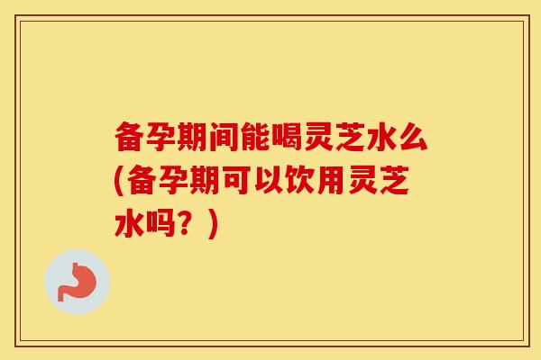 备孕期间能喝灵芝水么(备孕期可以饮用灵芝水吗？)