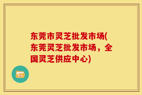 东莞市灵芝批发市场(东莞灵芝批发市场，全国灵芝供应中心)